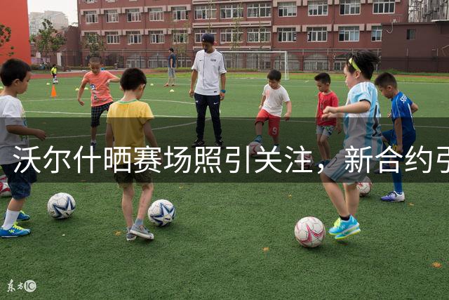 沃尔什晒赛场照引关注，新合约引发热议